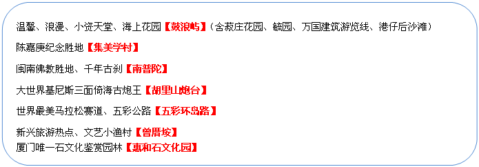 圓角矩形: 溫馨、浪漫、小資天堂、海上花園【鼓浪嶼】（含菽莊花園、毓園、萬國建筑游覽線、港仔后沙灘）
陳嘉庚紀念勝地【集美學村】
閩南佛教勝地、千年古剎【南普陀】
大世界基尼斯三面倚海古炮王【胡里山炮臺】
世界最美馬拉松賽道、五彩公路【五彩環(huán)島路】
新興旅游熱點、文藝小漁村【曾厝垵】
廈門唯一石文化鑒賞園林【惠和石文化園】
