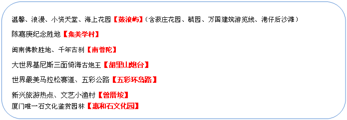 圓角矩形: 溫馨、浪漫、小資天堂、海上花園【鼓浪嶼】（含菽莊花園、毓園、萬國建筑游覽線、港仔后沙灘）
陳嘉庚紀(jì)念勝地【集美學(xué)村】
閩南佛教勝地、千年古剎【南普陀】
大世界基尼斯三面倚海古炮王【胡里山炮臺】
世界最美馬拉松賽道、五彩公路【五彩環(huán)島路】
新興旅游熱點(diǎn)、文藝小漁村【曾厝垵】
廈門唯一石文化鑒賞園林【惠和石文化園】
